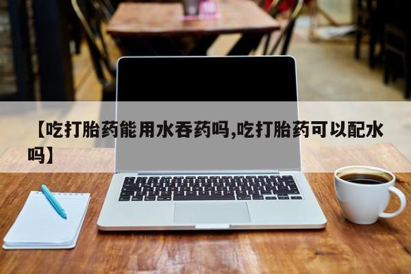 打胎药正品包邮联系方式【吃打胎药能用水吞药吗,吃打胎药可以配水吗】