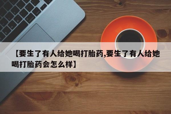 打胎药正品包邮联系方式【要生了有人给她喝打胎药,要生了有人给她喝打胎药会怎么样】