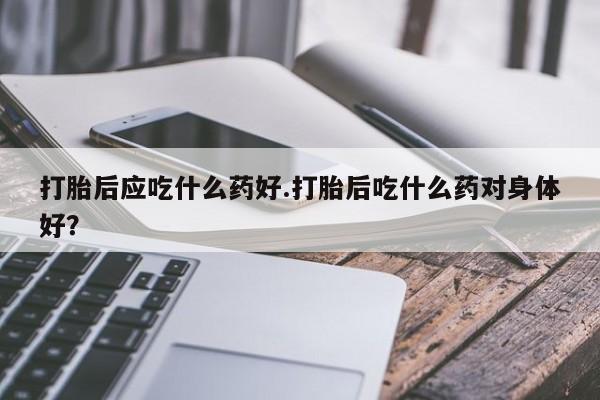打胎药正品包邮联系方式打胎后应吃什么药好.打胎后吃什么药对身体好？
