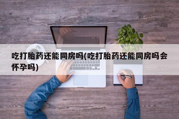 打胎药正品包邮联系方式吃打胎药还能同房吗(吃打胎药还能同房吗会怀孕吗)