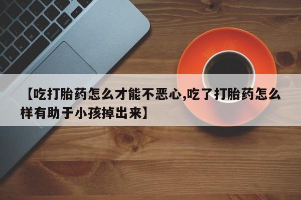 打胎药正品包邮联系方式【吃打胎药怎么才能不恶心,吃了打胎药怎么样有助于小孩掉出来】