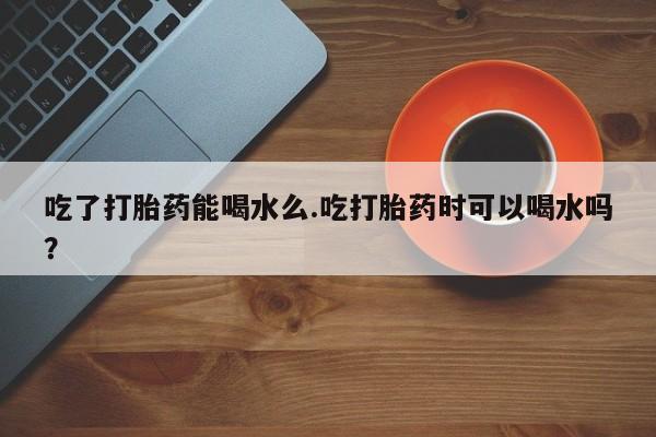 打胎药正品包邮联系方式吃了打胎药能喝水么.吃打胎药时可以喝水吗？