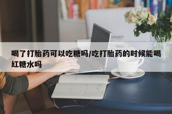 打胎药正品包邮联系方式喝了打胎药可以吃糖吗/吃打胎药的时候能喝红糖水吗