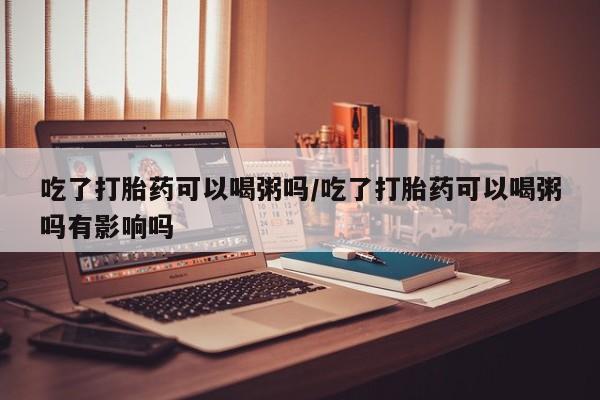 打胎药正品包邮联系方式吃了打胎药可以喝粥吗/吃了打胎药可以喝粥吗有影响吗
