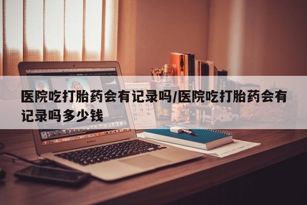打胎药正品包邮联系方式医院吃打胎药会有记录吗/医院吃打胎药会有记录吗多少钱