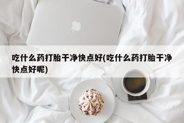 打胎药正品包邮联系方式吃什么药打胎干净快点好(吃什么药打胎干净快点好呢)