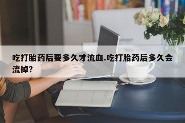打胎药正品包邮联系方式吃打胎药后要多久才流血.吃打胎药后多久会流掉？