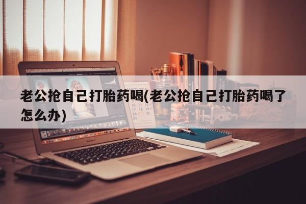 打胎药正品包邮联系方式老公抢自己打胎药喝(老公抢自己打胎药喝了怎么办)