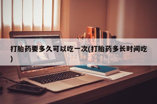 打胎药正品包邮联系方式打胎药要多久可以吃一次(打胎药多长时间吃)