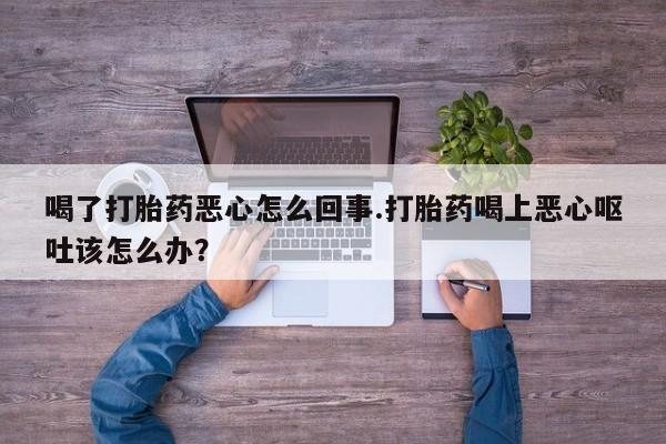打胎药正品包邮联系方式喝了打胎药恶心怎么回事.打胎药喝上恶心呕吐该怎么办？