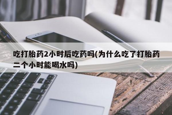 打胎药正品包邮联系方式吃打胎药2小时后吃药吗(为什么吃了打胎药二个小时能喝水吗)