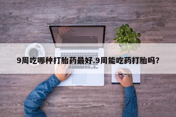 打胎药正品包邮联系方式9周吃哪种打胎药最好.9周能吃药打胎吗？