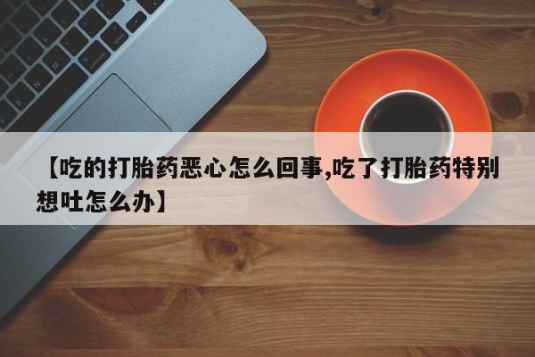 打胎药正品包邮联系方式【吃的打胎药恶心怎么回事,吃了打胎药特别想吐怎么办】