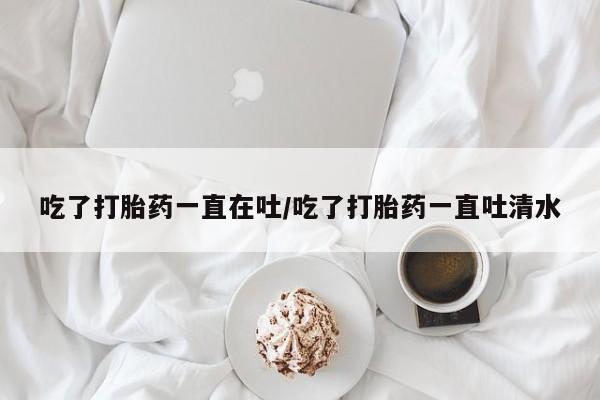 打胎药正品包邮联系方式吃了打胎药一直在吐/吃了打胎药一直吐清水