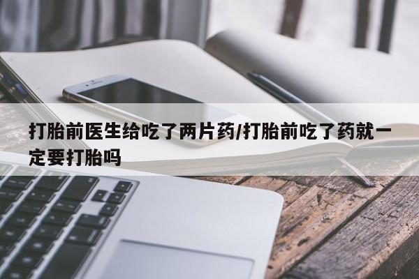 打胎药正品包邮联系方式打胎前医生给吃了两片药/打胎前吃了药就一定要打胎吗