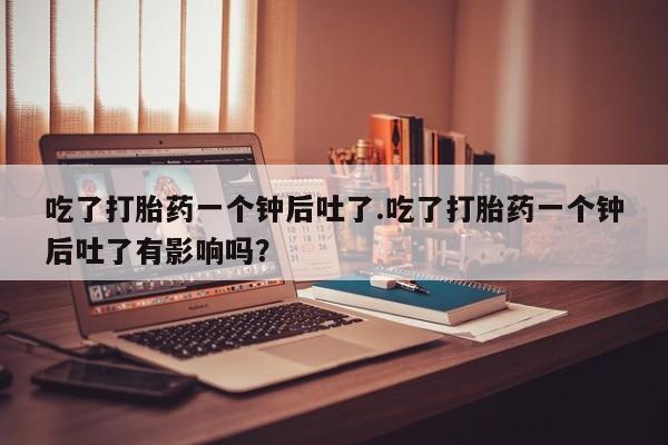 打胎药正品包邮联系方式吃了打胎药一个钟后吐了.吃了打胎药一个钟后吐了有影响吗？