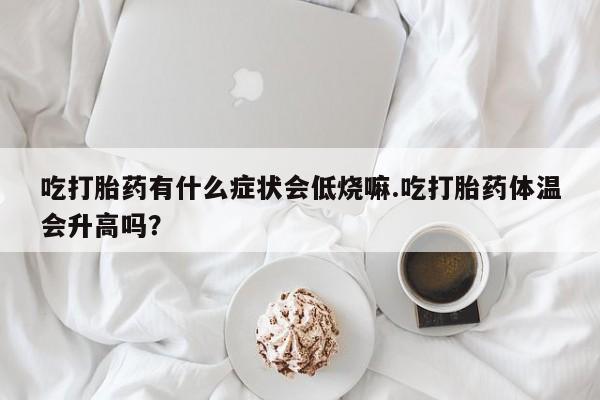 打胎药正品包邮联系方式吃打胎药有什么症状会低烧嘛.吃打胎药体温会升高吗？