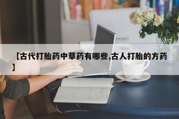 打胎药正品包邮联系方式【古代打胎药中草药有哪些,古人打胎的方药】