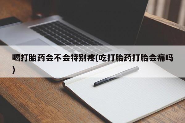 打胎药正品包邮联系方式喝打胎药会不会特别疼(吃打胎药打胎会痛吗)