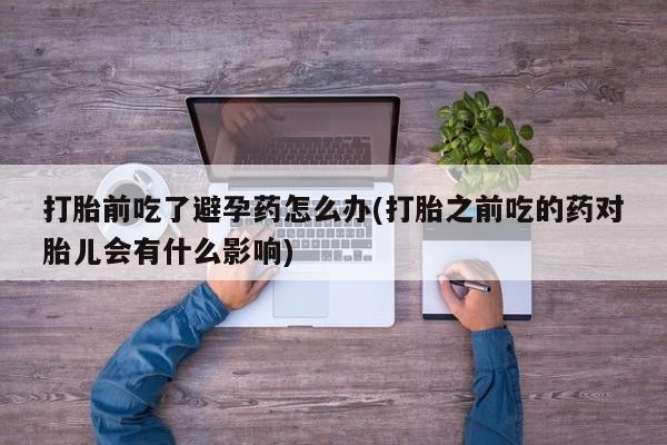 打胎药正品包邮联系方式打胎前吃了避孕药怎么办(打胎之前吃的药对胎儿会有什么影响)