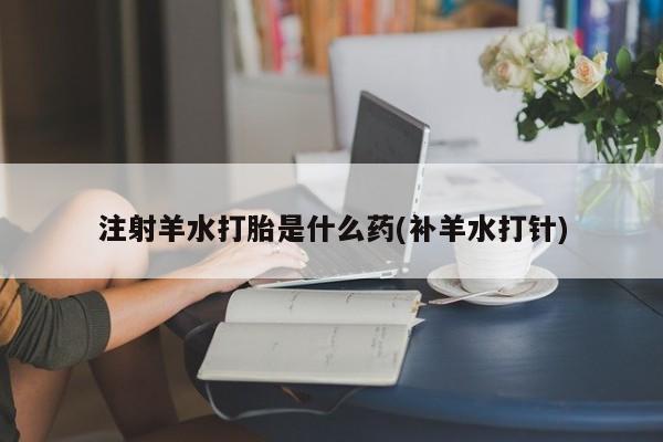 打胎药正品包邮联系方式注射羊水打胎是什么药(补羊水打针)