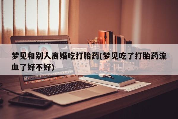 打胎药正品包邮联系方式梦见和别人离婚吃打胎药(梦见吃了打胎药流血了好不好)
