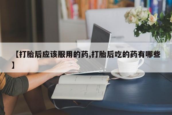 打胎药正品包邮联系方式【打胎后应该服用的药,打胎后吃的药有哪些】