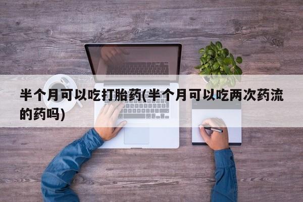 打胎药正品包邮联系方式半个月可以吃打胎药(半个月可以吃两次药流的药吗)