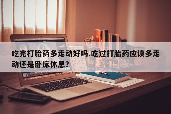 打胎药正品包邮联系方式吃完打胎药多走动好吗.吃过打胎药应该多走动还是卧床休息？