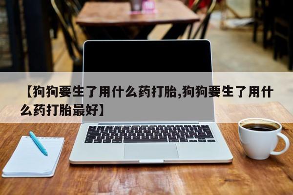 打胎药正品包邮联系方式【狗狗要生了用什么药打胎,狗狗要生了用什么药打胎最好】
