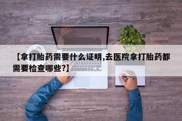 打胎药正品包邮联系方式【拿打胎药需要什么证明,去医院拿打胎药都需要检查哪些?】