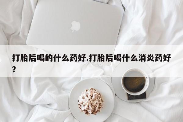 打胎药正品包邮联系方式打胎后喝的什么药好.打胎后喝什么消炎药好？