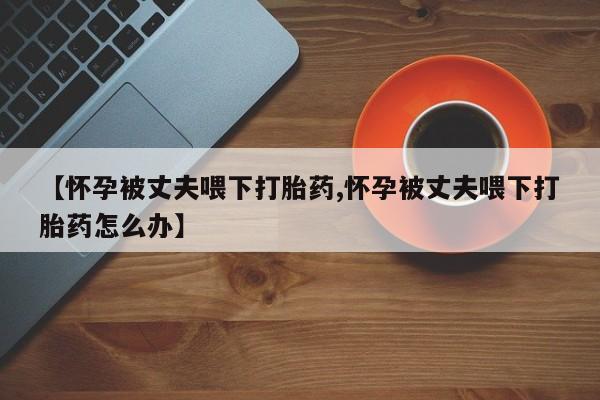 打胎药正品包邮联系方式【怀孕被丈夫喂下打胎药,怀孕被丈夫喂下打胎药怎么办】