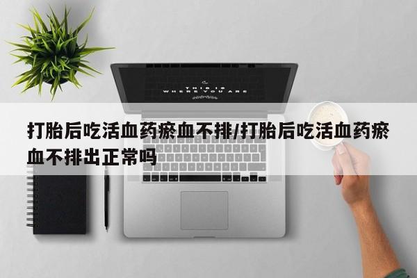 打胎药正品包邮联系方式打胎后吃活血药瘀血不排/打胎后吃活血药瘀血不排出正常吗