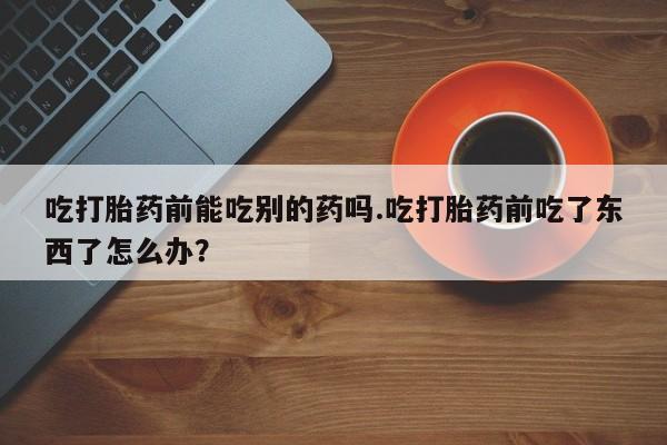 打胎药正品包邮联系方式吃打胎药前能吃别的药吗.吃打胎药前吃了东西了怎么办？