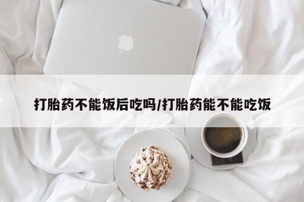 打胎药正品包邮联系方式打胎药不能饭后吃吗/打胎药能不能吃饭