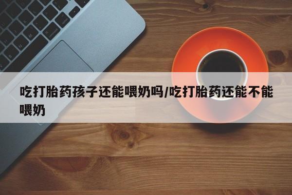 打胎药正品包邮联系方式吃打胎药孩子还能喂奶吗/吃打胎药还能不能喂奶