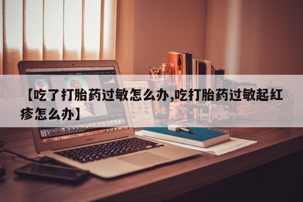 打胎药正品包邮联系方式【吃了打胎药过敏怎么办,吃打胎药过敏起红疹怎么办】