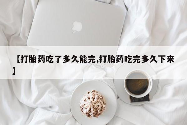 打胎药正品包邮联系方式【打胎药吃了多久能完,打胎药吃完多久下来】