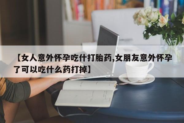 打胎药正品包邮联系方式【女人意外怀孕吃什打胎药,女朋友意外怀孕了可以吃什么药打掉】