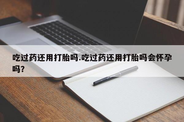 打胎药正品包邮联系方式吃过药还用打胎吗.吃过药还用打胎吗会怀孕吗？