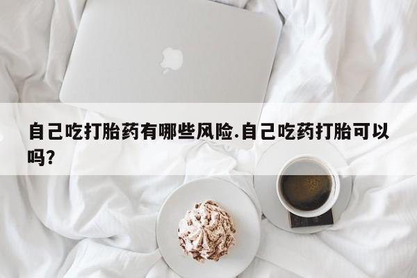 打胎药正品包邮联系方式自己吃打胎药有哪些风险.自己吃药打胎可以吗？