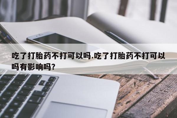 打胎药正品包邮联系方式吃了打胎药不打可以吗.吃了打胎药不打可以吗有影响吗？