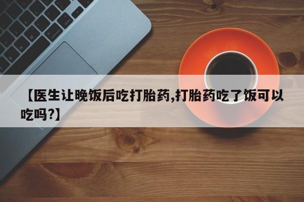 打胎药正品包邮联系方式【医生让晚饭后吃打胎药,打胎药吃了饭可以吃吗?】