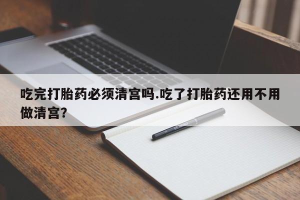打胎药正品包邮联系方式吃完打胎药必须清宫吗.吃了打胎药还用不用做清宫？