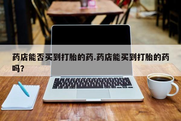 打胎药正品包邮联系方式药店能否买到打胎的药.药店能买到打胎的药吗？