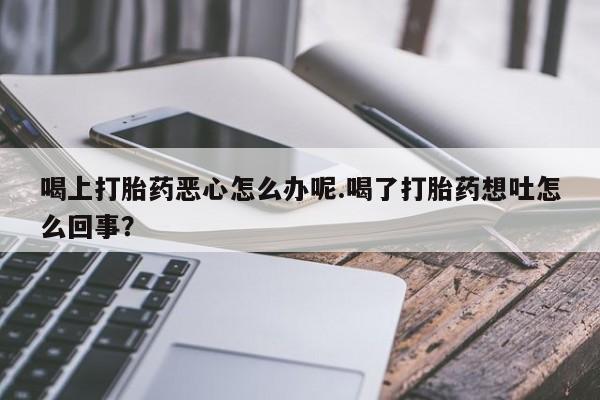 打胎药正品包邮联系方式喝上打胎药恶心怎么办呢.喝了打胎药想吐怎么回事？
