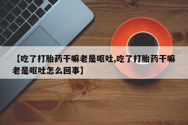 打胎药正品包邮联系方式【吃了打胎药干嘛老是呕吐,吃了打胎药干嘛老是呕吐怎么回事】
