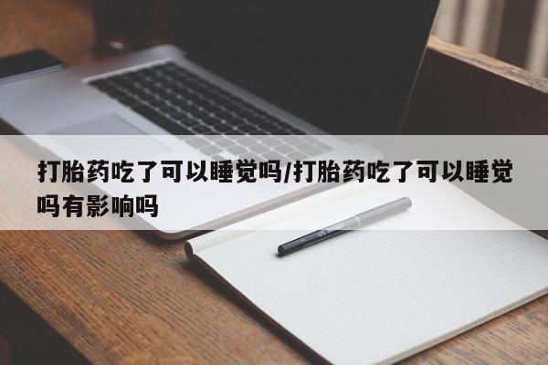 打胎药正品包邮联系方式打胎药吃了可以睡觉吗/打胎药吃了可以睡觉吗有影响吗