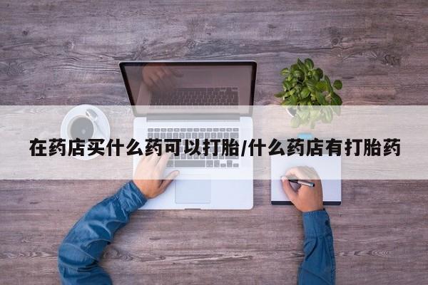 打胎药正品包邮联系方式在药店买什么药可以打胎/什么药店有打胎药